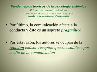 Fundamentos teóricos de la psicología sistémica
Primeros conceptos técnicos
CONCEPTOS Y PROCESOS FUNDAMENTALES DE LA
TEORÍA DE LA COMUNICACIÓN HUMANA
• Por último, la comunicación afecta a la
conducta y éste es un aspecto pragmático.
• Por esta razón, los autores se ocupan de la
relación emisor-receptor, que se establece por
medio de la comunicación
 