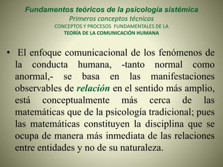 Fundamentos teóricos de la psicología sistémica
Primeros conceptos técnicos
CONCEPTOS Y PROCESOS FUNDAMENTALES DE LA
TEORÍA DE LA COMUNICACIÓN HUMANA
• El enfoque comunicacional de los fenómenos de
la conducta humana, -tanto normal como
anormal,- se basa en las manifestaciones
observables de relación en el sentido más amplio,
está conceptualmente más cerca de las
matemáticas que de la psicología tradicional; pues
las matemáticas constituyen la disciplina que se
ocupa de manera más inmediata de las relaciones
entre entidades y no de su naturaleza.
 