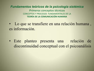 Fundamentos teóricos de la psicología sistémica
Primeros conceptos técnicos
CONCEPTOS Y PROCESOS FUNDAMENTALES DE LA
TEORÍA DE LA COMUNICACIÓN HUMANA
• Lo que se transfiere en una relación humana ,
es información.
• Este planteo presenta una relación de
discontinuidad conceptual con el psicoanálisis
 