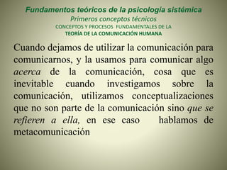 Fundamentos teóricos de la psicología sistémica
Primeros conceptos técnicos
CONCEPTOS Y PROCESOS FUNDAMENTALES DE LA
TEORÍA DE LA COMUNICACIÓN HUMANA
Cuando dejamos de utilizar la comunicación para
comunicarnos, y la usamos para comunicar algo
acerca de la comunicación, cosa que es
inevitable cuando investigamos sobre la
comunicación, utilizamos conceptualizaciones
que no son parte de la comunicación sino que se
refieren a ella, en ese caso hablamos de
metacomunicación
 