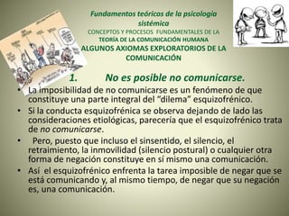 Fundamentos teóricos de la psicología
sistémica
CONCEPTOS Y PROCESOS FUNDAMENTALES DE LA
TEORÍA DE LA COMUNICACIÓN HUMANA
ALGUNOS AXIOMAS EXPLORATORIOS DE LA
COMUNICACIÓN
1. No es posible no comunicarse.
• La imposibilidad de no comunicarse es un fenómeno de que
constituye una parte integral del “dilema” esquizofrénico.
• Si la conducta esquizofrénica se observa dejando de lado las
consideraciones etiológicas, parecería que el esquizofrénico trata
de no comunicarse.
• Pero, puesto que incluso el sinsentido, el silencio, el
retraimiento, la inmovilidad (silencio postural) o cualquier otra
forma de negación constituye en sí mismo una comunicación.
• Así el esquizofrénico enfrenta la tarea imposible de negar que se
está comunicando y, al mismo tiempo, de negar que su negación
es, una comunicación.
 