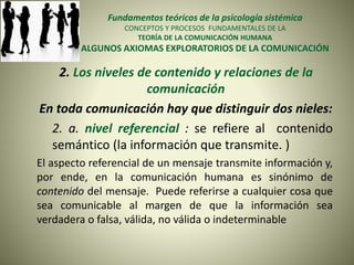 Fundamentos teóricos de la psicología sistémica
CONCEPTOS Y PROCESOS FUNDAMENTALES DE LA
TEORÍA DE LA COMUNICACIÓN HUMANA
ALGUNOS AXIOMAS EXPLORATORIOS DE LA COMUNICACIÓN
2. Los niveles de contenido y relaciones de la
comunicación
En toda comunicación hay que distinguir dos nieles:
2. a. nivel referencial : se refiere al contenido
semántico (la información que transmite. )
El aspecto referencial de un mensaje transmite información y,
por ende, en la comunicación humana es sinónimo de
contenido del mensaje. Puede referirse a cualquier cosa que
sea comunicable al margen de que la información sea
verdadera o falsa, válida, no válida o indeterminable
 