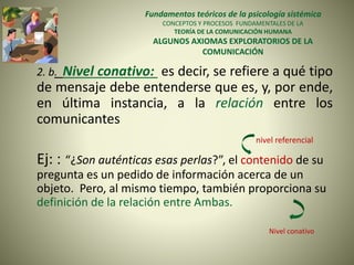 Fundamentos teóricos de la psicología sistémica
CONCEPTOS Y PROCESOS FUNDAMENTALES DE LA
TEORÍA DE LA COMUNICACIÓN HUMANA
ALGUNOS AXIOMAS EXPLORATORIOS DE LA
COMUNICACIÓN
2. b. Nivel conativo: es decir, se refiere a qué tipo
de mensaje debe entenderse que es, y, por ende,
en última instancia, a la relación entre los
comunicantes
nivel referencial
Ej: : “¿Son auténticas esas perlas?”, el contenido de su
pregunta es un pedido de información acerca de un
objeto. Pero, al mismo tiempo, también proporciona su
definición de la relación entre Ambas.
Nivel conativo
 