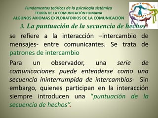 Fundamentos teóricos de la psicología sistémica
TEORÍA DE LA COMUNICACIÓN HUMANA
ALGUNOS AXIOMAS EXPLORATORIOS DE LA COMUNICACIÓN
3. La puntuación de la secuencia de hechos
se refiere a la interacción –intercambio de
mensajes- entre comunicantes. Se trata de
patrones de intercambio
Para un observador, una serie de
comunicaciones puede entenderse como una
secuencia ininterrumpida de intercambios- Sin
embargo, quienes participan en la interacción
siempre introducen una “puntuación de la
secuencia de hechos”.
 
