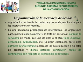 TEORÍA DE LA COMUNICACIÓN HUMANA
ALGUNOS AXIOMAS EXPLORATORIOS
DE LA COMUNICACIÓN
La puntuación de la secuencia de hechos
• organiza los hechos de la conducta y, por ende, resulta vital para
las interacciones en marcha.
• En una secuencia prolongada de intercambio, los organismos
participantes (especialmente si se trata de personas) puntúan la
secuencia de modo que uno de ellos o el otro tiene iniciativa,
predominio, dependencia, etc. Es decir, establecen entre ellos
patrones de intercambio (acerca de los cuales pueden o no estar
de acuerdo) y dichos patrones constituyen reglas de
contingencia con respecto al intercambio de refuerzos.
 
