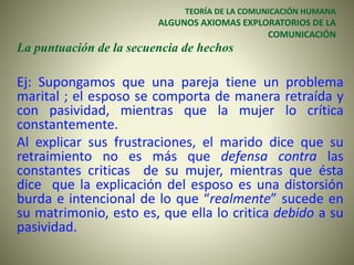 TEORÍA DE LA COMUNICACIÓN HUMANA
ALGUNOS AXIOMAS EXPLORATORIOS DE LA
COMUNICACIÓN
La puntuación de la secuencia de hechos
Ej: Supongamos que una pareja tiene un problema
marital ; el esposo se comporta de manera retraída y
con pasividad, mientras que la mujer lo crítica
constantemente.
Al explicar sus frustraciones, el marido dice que su
retraimiento no es más que defensa contra las
constantes criticas de su mujer, mientras que ésta
dice que la explicación del esposo es una distorsión
burda e intencional de lo que “realmente” sucede en
su matrimonio, esto es, que ella lo critica debido a su
pasividad.
 