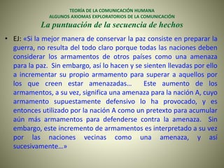 TEORÍA DE LA COMUNICACIÓN HUMANA
ALGUNOS AXIOMAS EXPLORATORIOS DE LA COMUNICACIÓN
La puntuación de la secuencia de hechos
• EJ: «Si la mejor manera de conservar la paz consiste en preparar la
guerra, no resulta del todo claro porque todas las naciones deben
considerar los armamentos de otros países como una amenaza
para la paz. Sin embargo, así lo hacen y se sienten llevadas por ello
a incrementar su propio armamento para superar a aquellos por
los que creen estar amenazadas… Este aumento de los
armamentos, a su vez, significa una amenaza para la nación A, cuyo
armamento supuestamente defensivo lo ha provocado, y es
entonces utilizado por la nación A como un pretexto para acumular
aún más armamentos para defenderse contra la amenaza. Sin
embargo, este incremento de armamentos es interpretado a su vez
por las naciones vecinas como una amenaza, y así
sucesivamente…»
 
