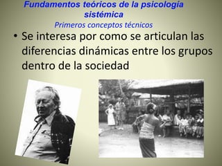 Fundamentos teóricos de la psicología
sistémica
Primeros conceptos técnicos
• Se interesa por como se articulan las
diferencias dinámicas entre los grupos
dentro de la sociedad
 