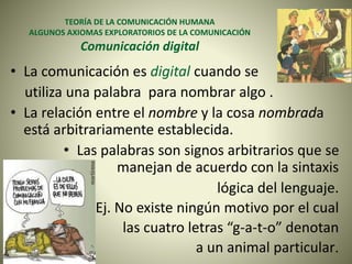 TEORÍA DE LA COMUNICACIÓN HUMANA
ALGUNOS AXIOMAS EXPLORATORIOS DE LA COMUNICACIÓN
Comunicación digital
• La comunicación es digital cuando se
utiliza una palabra para nombrar algo .
• La relación entre el nombre y la cosa nombrada
está arbitrariamente establecida.
• Las palabras son signos arbitrarios que se
manejan de acuerdo con la sintaxis
lógica del lenguaje.
• Ej. No existe ningún motivo por el cual
las cuatro letras “g-a-t-o” denotan
a un animal particular.
 