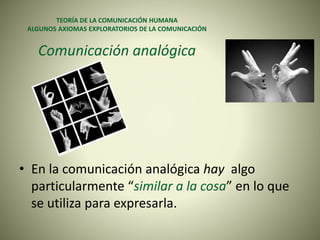 TEORÍA DE LA COMUNICACIÓN HUMANA
ALGUNOS AXIOMAS EXPLORATORIOS DE LA COMUNICACIÓN
Comunicación analógica
• En la comunicación analógica hay algo
particularmente “similar a la cosa” en lo que
se utiliza para expresarla.
 