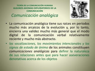 TEORÍA DE LA COMUNICACIÓN HUMANA
ALGUNOS AXIOMAS EXPLORATORIOS DE LA
COMUNICACIÓN
Comunicación analógica
• La comunicación analógica tiene sus raíces en períodos
mucho más arcaicos de la evolución y, por lo tanto,
encierra una validez mucho más general que el modo
digital de la comunicación verbal relativamente
reciente y mucho más abstracto.
• las vocalizaciones, los movimientos intencionales y los
signos de estado de ánimo de los animales constituyen
comunicaciones analógicas para definir la naturaleza
de sus relaciones antes que para hacer aseveraciones
denotativas acerca de los objetos
 