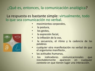 ¿Qué es, entonces, la comunicación analógica?
La respuesta es bastante simple: virtualmente, todo
lo que sea comunicación no verbal.
• movimientos corporales,
• la postura,
• los gestos,
• la expresión facial,
• la inflexión de la voz,
• la secuencia, el ritmo y la cadencia de las
palabras
• cualquier otra manifestación no verbal de que
el organismo manifiesta ,
• las actitudes humanas,
• los indicadores comunicacionales que
inevitablemente aparecen en cualquier
contexto en que tienen lugar una interacción.
 