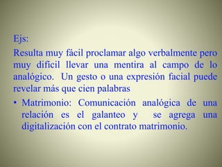 Ejs:
Resulta muy fácil proclamar algo verbalmente pero
muy difícil llevar una mentira al campo de lo
analógico. Un gesto o una expresión facial puede
revelar más que cien palabras
• Matrimonio: Comunicación analógica de una
relación es el galanteo y se agrega una
digitalización con el contrato matrimonio.
 
