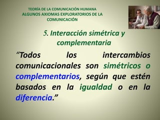TEORÍA DE LA COMUNICACIÓN HUMANA
ALGUNOS AXIOMAS EXPLORATORIOS DE LA
COMUNICACIÓN
5. Interacción simétrica y
complementaria
“Todos los intercambios
comunicacionales son simétricos o
complementarios, según que estén
basados en la igualdad o en la
diferencia.”
 