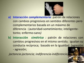 a) Interacción complementaria: patrón de relaciones
con cambios progresivos en sentidos diferentes pero
complementarios basada en un máximo de
diferencia : (autoridad-sometimiento; inteligente-
tonto; enfermo-sano)
b) Interacción simétrica : patrón de relaciones con
cambios progresivos en el mismo sentido; igualan su
conducta reciproca; basado en la igualdad (agresión
- agresión;
jactancia-jactancia; indiferencia-indiferencia)
 