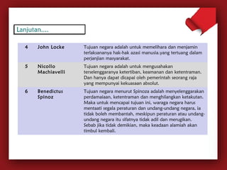 4 John Locke Tujuan negara adalah untuk memelihara dan menjamin 
terlaksananya hak-hak azasi manusia.yang tertuang dalam 
perjanjian masyarakat. 
5 Nicollo 
Machiavelli 
Tujuan negara adalah untuk mengusahakan 
terselenggaranya ketertiban, keamanan dan ketentraman. 
Dan hanya dapat dicapai oleh pemerintah seorang raja 
yang mempunyai kekuasaan absolut. 
6 Benedictus 
Spinoz 
Tujuan negara menurut Spinoza adalah menyelenggarakan 
perdamaiaan, ketentraman dan menghilangkan ketakutan. 
Maka untuk mencapai tujuan ini, waraga negara harus 
mentaati segala peraturan dan undang-undang negara, ia 
tidak boleh membantah, meskipun peraturan atau undang-undang 
negara itu sifatnya tidak adil dan merugikan. 
Sebab jika tidak demikian, maka keadaan alamiah akan 
timbul kembali. 
 