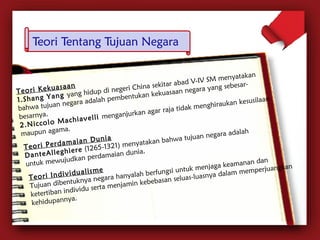 T e o r i K e k u a s a a n 
1 . S h a n g Y a n g yang hidup di negeri China sekitar abad V-IV SM menyatakan 
bahwa tujuan negara adalah pembentukan kekuasaan negara yang sebesar-besarnya. 
2 . N i c c o l o M a c h i a v e l l i menganjurkan agar raja tidak menghiraukan kesusilaan 
maupun agama. 
T e o r i P e r d a m a i a n D u n i a 
D a n t e A l l e g h i e r e (1265-1321) menyatakan bahwa tujuan negara adalah 
untuk mewujudkan perdamaian dunia. 
T e o r i I n d i v i d u a l i s m e 
Tujuan dibentuknya negara hanyalah berfungsi untuk menjaga keamanan dan 
ketertiban individu serta menjamin kebebasan seluas-luasnya dalam memperjuangkan 
kehidupannya. 
 