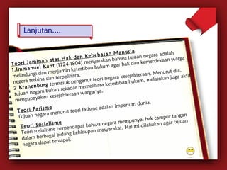 T e o r i J a m i n a n a t a s H a k d a n K e b e b a s a n M a n u s i a 
1 . I m m a n u e l K a n t (1724-1804) menyatakan bahwa tujuan negara adalah 
melindungi dan menjamin ketertiban hukum agar hak dan kemerdekaan warga 
negara terbina dan terpelihara. 
2 . K r a n e n b u r g termasuk penganut teori negara kesejahteraan. Menurut dia, 
tujuan negara bukan sekadar memelihara ketertiban hukum, melainkan juga aktif 
mengupayakan kesejahteraan warganya. 
T e o r i F a s i s m e 
Tujuan negara menurut teori fasisme adalah imperium dunia. 
T e o r i S o s i a l i s m e 
Teori sosialisme berpendapat bahwa negara mempunyai hak campur tangan 
dalam berbagai bidang kehidupan masyarakat. Hal mi dilakukan agar tujuan 
negara dapat tercapai. 
 
