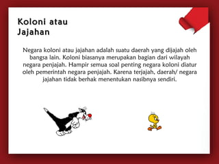 KKoolloonnii aattaauu 
JJaajjaahhaann 
Negara koloni atau jajahan adalah suatu daerah yang dijajah oleh 
bangsa lain. Koloni biasanya merupakan bagian dari wilayah 
negara penjajah. Hampir semua soal penting negara koloni diatur 
oleh pemerintah negara penjajah. Karena terjajah, daerah/ negara 
jajahan tidak berhak menentukan nasibnya sendiri. 
 