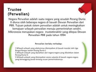 TTrruusstteeee 
((PPeerrwwaalliiaann)) 
Negara Perwalian adalah suatu negara yang sesudah Perang Dunia 
II diurus oleh beberapa negara di bawah Dewan Perwalian dari 
PBB. Tujuan pokok sistem perwalian adalah untuk meningkatkan 
kemajuan wilayah perwalian menuju pemerintahan sendiri. 
Mikronesia merupakan negara trusteeterakhir yang dilepas Dewan 
Perwalian PBB pada tahun 1994 
Perwalian berlaku terhadap: 
1.Wilayah-wilayah yang sebelumnya ditempatkan di bawah mandat oleh Liga 
Bangsa-Bangsa setelah Perang Dunia I; 
2.Wilayah-wilayah yang dipisahkan dari negara-negara yang dikalahkan dalam 
Perang Dunia II; 
3.Wilayah-wilayah yang ditempatkan secara sukarela di bawah negara-negara 
yang bertanggung jawab tentang urusan pemerintahannya. 
 