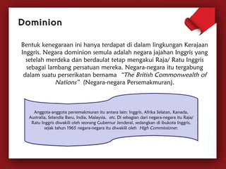 DDoommiinniioonn 
Bentuk kenegaraan ini hanya terdapat di dalam lingkungan Kerajaan 
Inggris. Negara dominion semula adalah negara jajahan Inggris yang 
setelah merdeka dan berdaulat tetap mengakui Raja/ Ratu Inggris 
sebagai lambang persatuan mereka. Negara-negara itu tergabung 
dalam suatu perserikatan bernama “The British Commonwealth of 
Nations” (Negara-negara Persemakmuran). 
Anggota-anggota persemakmuran itu antara lain: Inggris, Afrika Selatan, Kanada, 
Australia, Selandia Baru, India, Malaysia, etc. Di sebagian dari negara-negara itu Raja/ 
Ratu Inggris diwakili oleh seorang Gubernur Jenderal, sedangkan di ibukota Inggris, 
sejak tahun 1965 negara-negara itu diwakili oleh High Commissioner. 
 