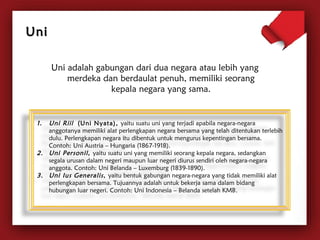 Uni adalah gabungan dari dua negara atau lebih yang 
merdeka dan berdaulat penuh, memiliki seorang 
kepala negara yang sama. 
UUnnii 
1. Uni Riil (Uni Nyata), yaitu suatu uni yang terjadi apabila negara-negara 
anggotanya memiliki alat perlengkapan negara bersama yang telah ditentukan terlebih 
dulu. Perlengkapan negara itu dibentuk untuk mengurus kepentingan bersama. 
Contoh: Uni Austria – Hungaria (1867-1918). 
2. Uni Personil, yaitu suatu uni yang memiliki seorang kepala negara, sedangkan 
segala urusan dalam negeri maupun luar negeri diurus sendiri oleh negara-negara 
anggota. Contoh: Uni Belanda – Luxemburg (1839-1890). 
3. Uni Ius Generalis , yaitu bentuk gabungan negara-negara yang tidak memiliki alat 
perlengkapan bersama. Tujuannya adalah untuk bekerja sama dalam bidang 
hubungan luar negeri. Contoh: Uni Indonesia – Belanda setelah KMB. 
 