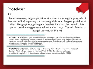 Sesuai namanya, negara protektorat adalah suatu negara yang ada di 
bawah perlindungan negara lain yang lebih kuat. Negara protektorat 
tidak dianggap sebagai negara merdeka karena tidak memiliki hak 
penuh untuk menggunakan hukum nasionalnya. Contoh: Monaco 
sebagai protektorat Prancis. 
PPrrootteekkttoorr 
aatt 
Protektorat Kolonial , jika urusan hubungan luar negeri, pertahanan dan sebagian besar 
urusan dalam negeri yang penting diserahkan kepada negara pelindung. Negara protektorat 
semacam ini tidak menjadi subyek hukum internasional. Contoh: Brunei Darussalam sebelum 
merdeka adalah negara protektorat Inggris. 
Protektorat Internasional , jika negara itu merupakan subyek hukum internasional. 
Contoh: Mesir sebagai negara protektorat Turki (1917), Zanzibar sebagai negara 
protektorat Inggris (1890) dan Albania sebagai negara protektorat Italia (1936). 
 