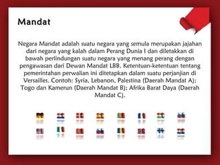 Negara Mandat adalah suatu negara yang semula merupakan jajahan 
dari negara yang kalah dalam Perang Dunia I dan diletakkan di 
bawah perlindungan suatu negara yang menang perang dengan 
pengawasan dari Dewan Mandat LBB. Ketentuan-ketentuan tentang 
pemerintahan perwalian ini ditetapkan dalam suatu perjanjian di 
Versailles. Contoh: Syria, Lebanon, Palestina (Daerah Mandat A); 
Togo dan Kamerun (Daerah Mandat B); Afrika Barat Daya (Daerah 
Mandat C). 
MMaannddaatt 
 