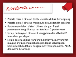 • Peserta diskusi diharap tertib sewaktu diskusi berlangsung 
• Peserta diskusi diharap mengikuti diskusi dengan seksama 
• Pertanyaan dalam diskusi dibuka dengan 3 sesi 
pertanyaan yang disetiap sesi terdapat 2 pertanyaan 
• Setiap pertanyaan dibatasi 2 sanggahan dan dibatasi 2 
tambahan pendapat 
• Setiap peserta diskusi yang ingin bertanya, menyanggah 
maupun ingin menambahkan pendapat, diharapkan 
berdiri terlebih dahulu dengan menyebutkan nama, NIM, 
dan nama kelompok 
 