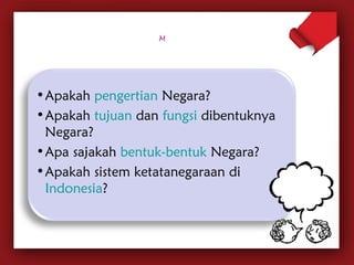 •Apakah pengertian Negara? 
•Apakah tujuan dan fungsi dibentuknya 
Negara? 
•Apa sajakah bentuk-bentuk Negara? 
•Apakah sistem ketatanegaraan di 
Indonesia? 
 