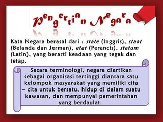Kata Negara bbeerraassaall ddaarrii :: ssttaattee ((IInnggggrriiss)),, ssttaaaatt 
((BBeellaannddaa ddaann JJeerrmmaann)),, eettaatt ((PPeerraanncciiss)),, ssttaattuumm 
((LLaattiinn)),, yyaanngg bbeerraarrttii kkeeaaddaaaann yyaanngg tteeggaakk ddaann 
tteettaapp.. 
SSeeccaarraa tteerrmmiinnoollooggii,, nneeggaarraa ddiiaarrttiikkaann 
sseebbaaggaaii oorrggaanniissaassii tteerrttiinnggggii ddiiaannttaarraa ssaattuu 
kkeelloommppookk mmaassyyaarraakkaatt yyaanngg mmeemmiilliikkii cciittaa 
–– cciittaa uunnttuukk bbeerrssaattuu,, hhiidduupp ddii ddaallaamm ssuuaattuu 
kkaawwaassaann,, ddaann mmeemmppuunnyyaaii ppeemmeerriinnttaahhaann 
yyaanngg bbeerrddaauullaatt.. 
 