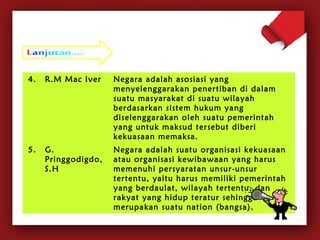 4. R.M Mac Iver Negara adalah asosiasi yang 
menyelenggarakan penertiban di dalam 
suatu masyarakat di suatu wilayah 
berdasarkan sistem hukum yang 
diselenggarakan oleh suatu pemerintah 
yang untuk maksud tersebut diberi 
kekuasaan memaksa. 
5. G. 
Pringgodigdo, 
S.H 
Negara adalah suatu organisasi kekuasaan 
atau organisasi kewibawaan yang harus 
memenuhi persyaratan unsur-unsur 
tertentu, yaitu harus memiliki pemerintah 
yang berdaulat, wilayah tertentu, dan 
rakyat yang hidup teratur sehingga 
merupakan suatu nation (bangsa). 
 