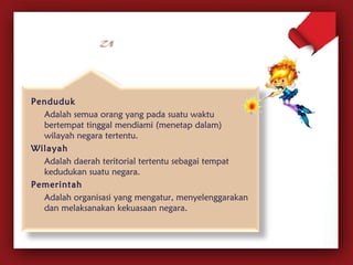 Penduduk 
Adalah semua orang yang pada suatu waktu 
bertempat tinggal mendiami (menetap dalam) 
wilayah negara tertentu. 
Wilayah 
Adalah daerah teritorial tertentu sebagai tempat 
kedudukan suatu negara. 
Pemerintah 
Adalah organisasi yang mengatur, menyelenggarakan 
dan melaksanakan kekuasaan negara. 
 