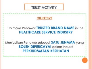 TRUST ACTIVITY OBJECTIVE To make Penawar   TRUSTED BRAND NAME   in the   HEALTHCARE SERVICE INDUSTRY Menjadikan   Penawar   sebagai   SATU JENAMA  yang   BOLEH DIPERCAYAI   dalam industri   PERKHIDMATAN KESIHATAN 