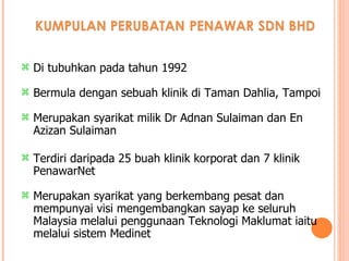 Di tubuhkan pada tahun 1992 Bermula dengan sebuah klinik di Taman Dahlia, Tampoi Merupakan syarikat milik Dr Adnan Sulaiman dan En Azizan Sulaiman Terdiri daripada 25 buah klinik korporat dan 7 klinik PenawarNet Merupakan syarikat yang berkembang pesat dan mempunyai visi mengembangkan sayap ke seluruh Malaysia melalui penggunaan Teknologi Maklumat iaitu melalui sistem Medinet 