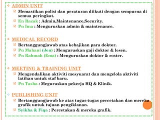 ADMIN UNIT Memastikan polisi dan peraturan diikuti dengan sempurna di semua peringkat. En Razak  : Admin,Maintenance,Security. Pn Ima  : Menguruskan admin & maintenance. MEDICAL RECORD Bertanggungjawab atas kebajikan para doktor. Pn Mahani  (Jen )  : Menguruskan gaji doktor & lesen. Pn Rahmah (Ema)  : Menguruskan doktor & roster. MEETING & TRAINING UNIT Mengendalikan aktiviti mesyuarat dan mengelola aktiviti latihan untuk staf baru. Pn Tasha  : Meguruskan pekerja HQ & Klinik. PUBLISHING UNIT Bertanggungjawab ke atas tugas-tugas percetakan dan mereka grafik untuk tujuan pengiklanan. Syikha & Fiqa  : Percetakan & mereka grafik. 