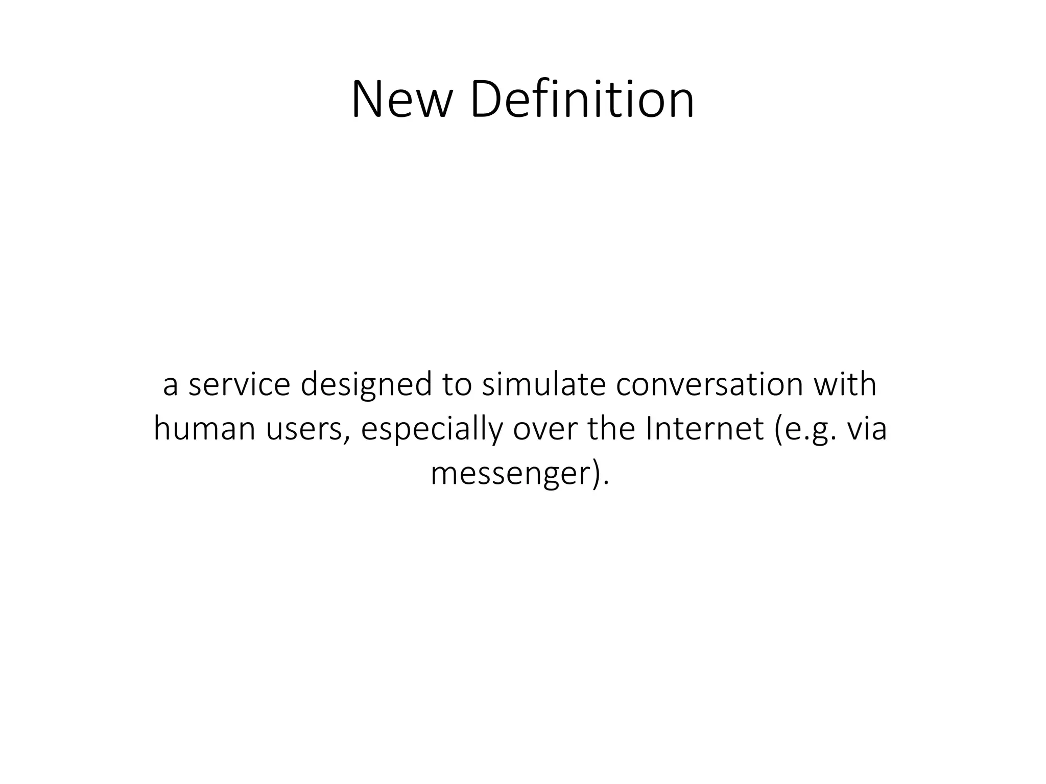 New Definition
a service designed to simulate conversation with
human users, especially over the Internet (e.g. via
messenger).