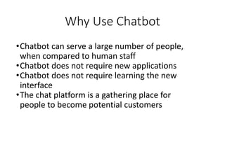 Why Use Chatbot
•Chatbot can serve a large number of people,
when compared to human staff
•Chatbot does not require new applications
•Chatbot does not require learning the new
interface
•The chat platform is a gathering place for
people to become potential customers
 