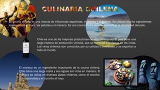 La cocina chilena es una mezcla de influencias españolas, indígenas y europeas. Se utilizan mucho ingredientes
locales como el maíz, las patatas y el marisco. Es una cocina rica y variada que refleja la diversidad del país.
Chile es uno de los mayores productores de vino del mundo. El país tiene una
larga historia de producción vinícola, que se remonta a la época de los incas.
Los vinos chilenos son conocidos por su calidad y diversidad, y se exportan a
todo el mundo.
El marisco es un ingrediente importante de la cocina chilena.
Chile tiene una larga costa y sus aguas son ricas en marisco. El
marisco se utiliza en diversos platos chilenos, como el ceviche,
las empanadas y el curanto al hoyo.
 