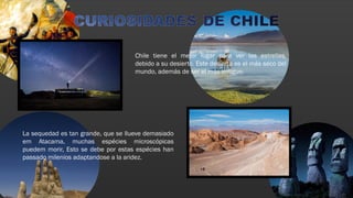 Chile tiene el mejor lugar para ver las estrellas,
debido a su desierto. Este desierto es el más seco del
mundo, además de ser el más antiguo.
La sequedad es tan grande, que se llueve demasiado
em Atacama, muchas espécies microscópicas
puedem morir, Esto se debe por estas espécies han
passado milenios adaptandose a la aridez.
 