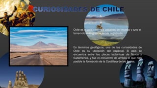 Chile es el país con más volcanes del mundo y tuvo el
terremoto más grande jamás registrado
En términos geológicos, una de las curiosidades de
Chile es su ubicación tan especial. El país se
encuentra entre las placas tectónicas de Nazca y
Sudamérica, y fue el encuentro de ambas lo que hizo
posible la formación de la Cordillera de los Andes.
 