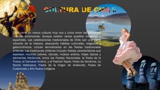 Chile tiene un marco cultural muy rico y único entre las diferentes
culturas americanas. Aunque existen varios pueblos indígenas y
españoles. Las celebraciones tradicionales de Chile son una parte
vibrante de la historia, abarcando hábitos culturales, religiosos y
gastronómicos, incluso demostrados en las fiestas tradicionales
chilenas. Las tradiciones chilenas incluyen fiestas características que
expresan muchos colores, danzas, música andina, trajes típicos y
elementos folclóricos, como las Fiestas Nacionales, la Festa de la
Tirana, el Carnaval Andino, y el Festival Tapati, Festa da Vendimia, La
Noche Valdiviana, Fiesta de la Virgen de Andacollo, Fiesta de
Cuasimodo y Año Nuevo Indígena
 