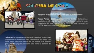 Hablemos de dos fiestas importantes para el pueblo chileno
Fiestas Patrias - Celebra la independencia de Chile de la corona
española en el mes de septiembre. La fiesta tradicional más
importante del país y se celebra al ritmo del baile nacional, LA
CUECA, regado con vino tinto y empanadas.
La Cueca - Se considera una danza de conquista, en la que el
hombre realiza evoluciones para conquistar a una mujer. Los
niños llevan pañuelos blancos en las manos, que realizan
giros, piruetas y figuras circulares para llamar la atención de
las damas
 