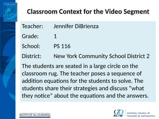 INSTITUTE for LEARNING
Classroom Context for the Video Segment
Teacher: Jennifer DiBrienza
Grade: 1
School: PS 116
District: New York Community School District 2
The students are seated in a large circle on the
classroom rug. The teacher poses a sequence of
addition equations for the students to solve. The
students share their strategies and discuss “what
they notice” about the equations and the answers.
 