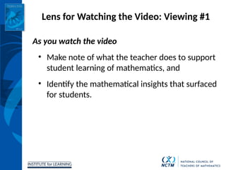 INSTITUTE for LEARNING
Lens for Watching the Video: Viewing #1
As you watch the video
• Make note of what the teacher does to support
student learning of mathematics, and
• Identify the mathematical insights that surfaced
for students.
 