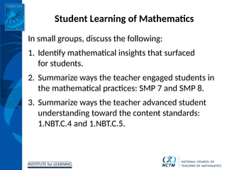 INSTITUTE for LEARNING
Student Learning of Mathematics
In small groups, discuss the following:
1. Identify mathematical insights that surfaced
for students.
2. Summarize ways the teacher engaged students in
the mathematical practices: SMP 7 and SMP 8.
3. Summarize ways the teacher advanced student
understanding toward the content standards:
1.NBT.C.4 and 1.NBT.C.5.
 