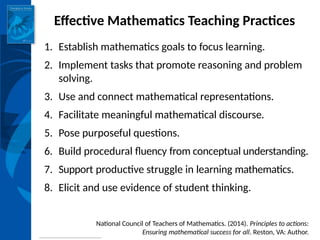 INSTITUTE for LEARNING
Effective Mathematics Teaching Practices
1. Establish mathematics goals to focus learning.
2. Implement tasks that promote reasoning and problem
solving.
3. Use and connect mathematical representations.
4. Facilitate meaningful mathematical discourse.
5. Pose purposeful questions.
6. Build procedural fluency from conceptual understanding.
7. Support productive struggle in learning mathematics.
8. Elicit and use evidence of student thinking.
National Council of Teachers of Mathematics. (2014). Principles to actions:
Ensuring mathematical success for all. Reston, VA: Author.
 