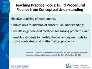 INSTITUTE for LEARNING
Teaching Practice Focus: Build Procedural
Fluency from Conceptual Understanding
Effective teaching of mathematics
• builds on a foundation of conceptual understanding;
• results in generalized methods for solving problems; and
• enables students to flexibly choose among methods to
solve contextual and mathematical problems.
National Council of Teachers of Mathematics. (2014). Principles to actions:
Ensuring mathematical success for all. Reston, VA: Author. (p. 42)
 