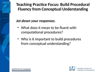 INSTITUTE for LEARNING
Teaching Practice Focus: Build Procedural
Fluency from Conceptual Understanding
Jot down your responses.
• What does it mean to be fluent with
computational procedures?
• Why is it important to build procedures
from conceptual understanding?
 