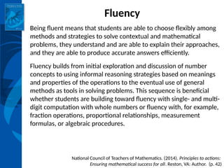 INSTITUTE for LEARNING
Fluency
Being fluent means that students are able to choose flexibly among
methods and strategies to solve contextual and mathematical
problems, they understand and are able to explain their approaches,
and they are able to produce accurate answers efficiently.
Fluency builds from initial exploration and discussion of number
concepts to using informal reasoning strategies based on meanings
and properties of the operations to the eventual use of general
methods as tools in solving problems. This sequence is beneficial
whether students are building toward fluency with single- and multi-
digit computation with whole numbers or fluency with, for example,
fraction operations, proportional relationships, measurement
formulas, or algebraic procedures.
National Council of Teachers of Mathematics. (2014). Principles to actions:
Ensuring mathematical success for all. Reston, VA: Author. (p. 42)
 
